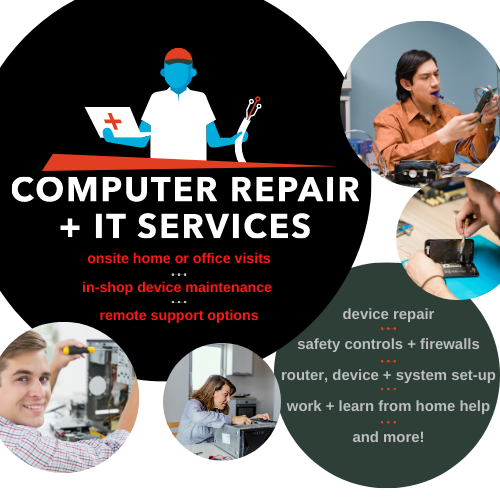 Computer Repair & IT Services: * on-site home or office visits * in-shop device maintenance * remote support options * device repair * safety controls + firewalls * router, device, & system set-up * work+learn from home help * and more!